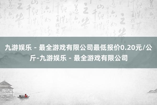 九游娱乐 - 最全游戏有限公司最低报价0.20元/公斤-九游娱乐 - 最全游戏有限公司