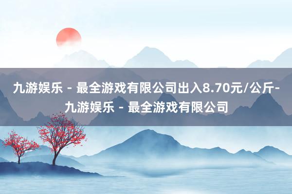 九游娱乐 - 最全游戏有限公司出入8.70元/公斤-九游娱乐 - 最全游戏有限公司