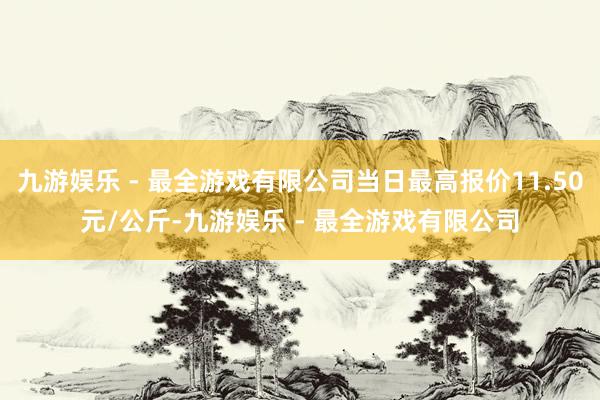 九游娱乐 - 最全游戏有限公司当日最高报价11.50元/公斤-九游娱乐 - 最全游戏有限公司