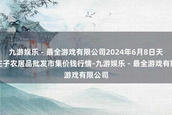 九游娱乐 - 最全游戏有限公司2024年6月8日天津何庄子农居品批发市集价钱行情-九游娱乐 - 最全游戏有限公司