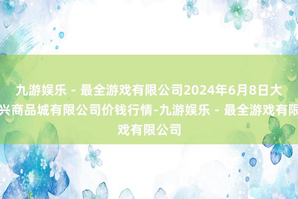 九游娱乐 - 最全游戏有限公司2024年6月8日大连双兴商品城有限公司价钱行情-九游娱乐 - 最全游戏有限公司