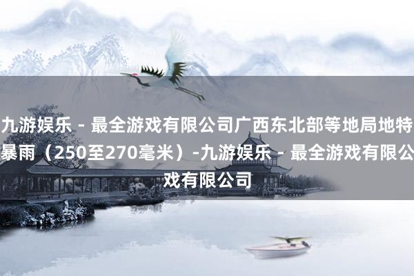 九游娱乐 - 最全游戏有限公司广西东北部等地局地特大暴雨（250至270毫米）-九游娱乐 - 最全游戏有限公司