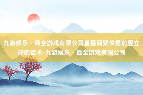 九游娱乐 - 最全游戏有限公司直播间疑似提前竖立好的话术-九游娱乐 - 最全游戏有限公司