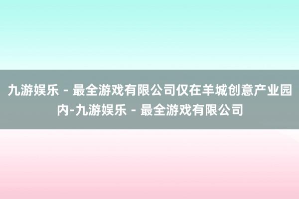 九游娱乐 - 最全游戏有限公司仅在羊城创意产业园内-九游娱乐 - 最全游戏有限公司