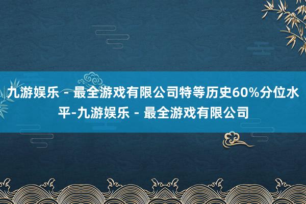 九游娱乐 - 最全游戏有限公司特等历史60%分位水平-九游娱乐 - 最全游戏有限公司