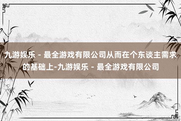 九游娱乐 - 最全游戏有限公司从而在个东谈主需求的基础上-九游娱乐 - 最全游戏有限公司