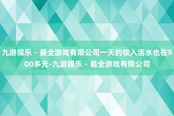 九游娱乐 - 最全游戏有限公司一天的收入活水也在900多元-九游娱乐 - 最全游戏有限公司