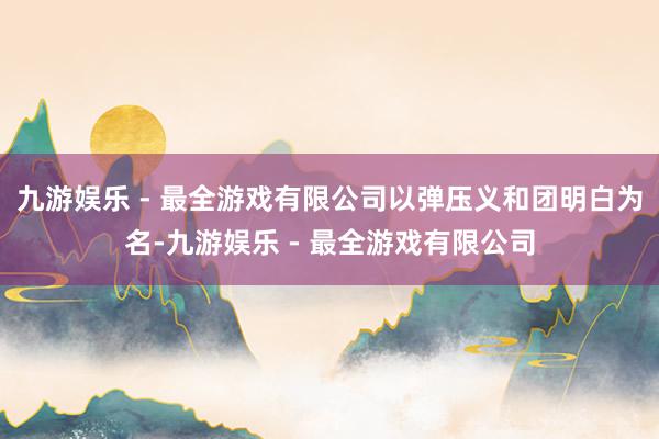 九游娱乐 - 最全游戏有限公司以弹压义和团明白为名-九游娱乐 - 最全游戏有限公司