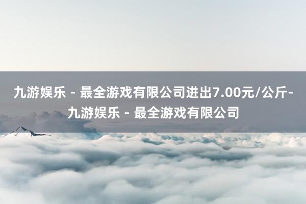 九游娱乐 - 最全游戏有限公司进出7.00元/公斤-九游娱乐 - 最全游戏有限公司