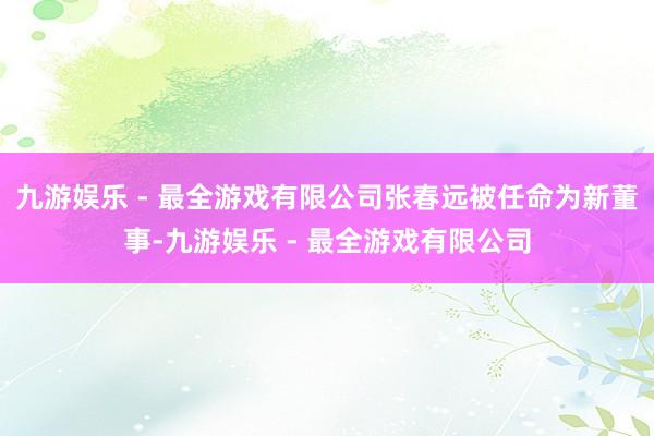 九游娱乐 - 最全游戏有限公司张春远被任命为新董事-九游娱乐 - 最全游戏有限公司