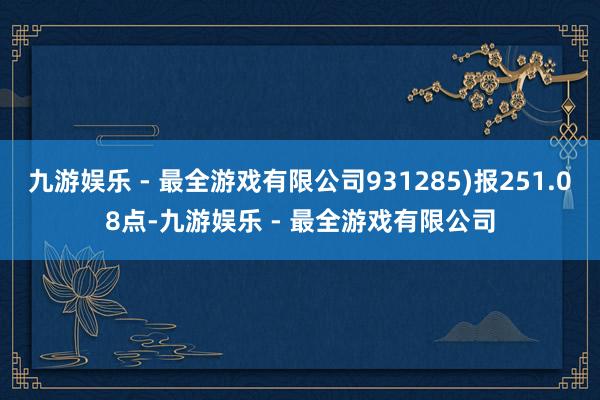 九游娱乐 - 最全游戏有限公司931285)报251.08点-九游娱乐 - 最全游戏有限公司