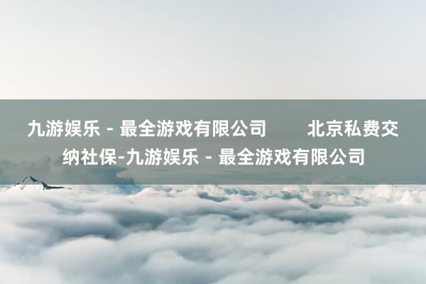 九游娱乐 - 最全游戏有限公司        北京私费交纳社保-九游娱乐 - 最全游戏有限公司