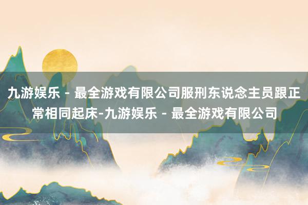 九游娱乐 - 最全游戏有限公司服刑东说念主员跟正常相同起床-九游娱乐 - 最全游戏有限公司