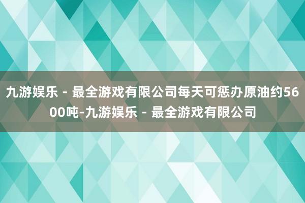 九游娱乐 - 最全游戏有限公司每天可惩办原油约5600吨-九游娱乐 - 最全游戏有限公司