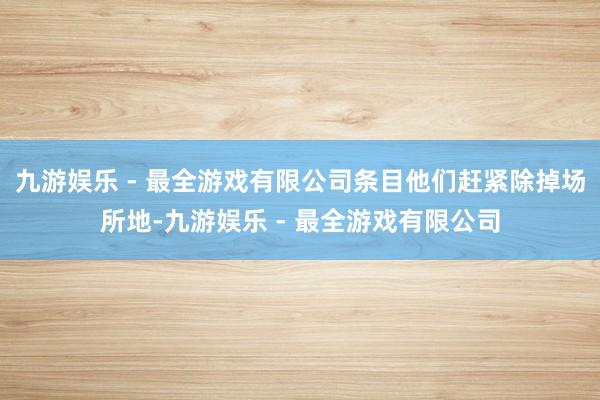 九游娱乐 - 最全游戏有限公司条目他们赶紧除掉场所地-九游娱乐 - 最全游戏有限公司