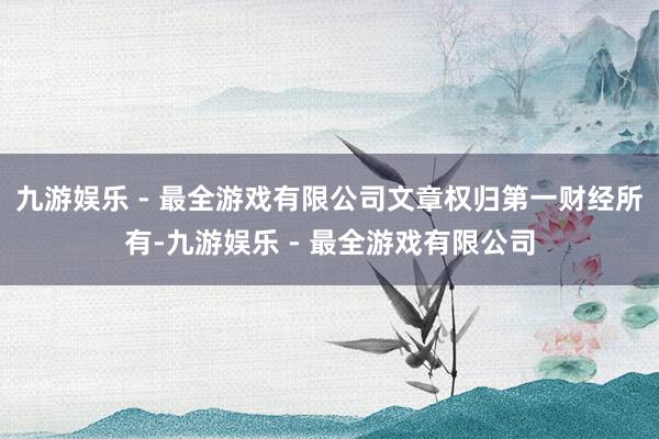 九游娱乐 - 最全游戏有限公司文章权归第一财经所有-九游娱乐 - 最全游戏有限公司