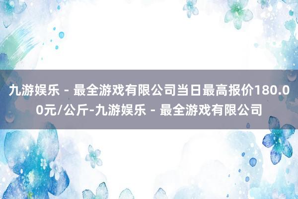 九游娱乐 - 最全游戏有限公司当日最高报价180.00元/公斤-九游娱乐 - 最全游戏有限公司