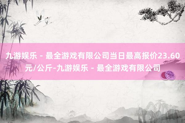 九游娱乐 - 最全游戏有限公司当日最高报价23.60元/公斤-九游娱乐 - 最全游戏有限公司