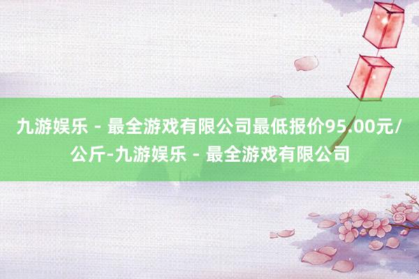 九游娱乐 - 最全游戏有限公司最低报价95.00元/公斤-九游娱乐 - 最全游戏有限公司