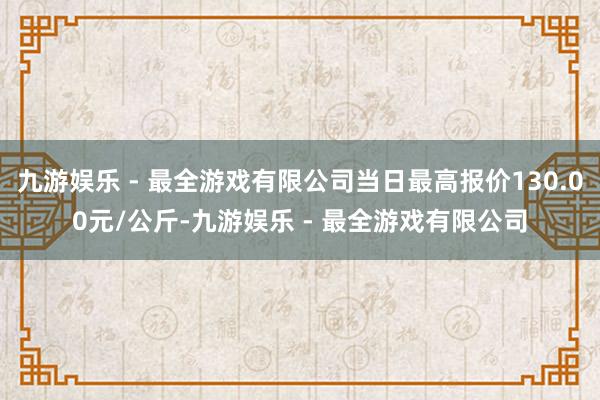 九游娱乐 - 最全游戏有限公司当日最高报价130.00元/公斤-九游娱乐 - 最全游戏有限公司