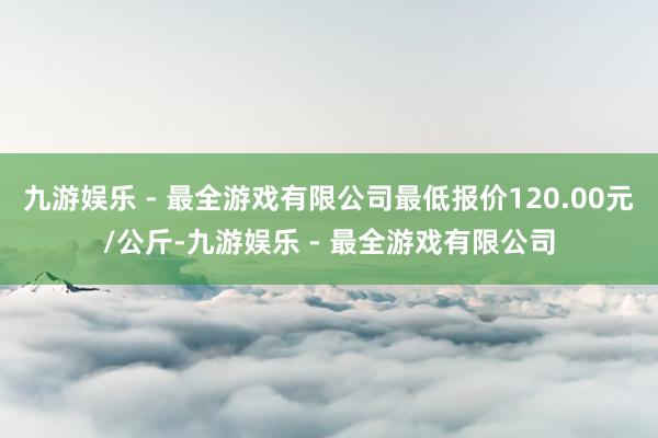 九游娱乐 - 最全游戏有限公司最低报价120.00元/公斤-九游娱乐 - 最全游戏有限公司