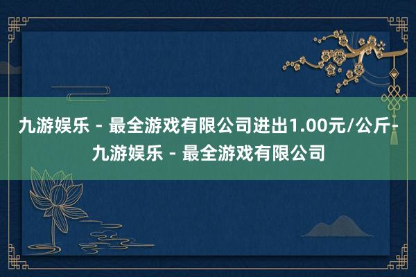 九游娱乐 - 最全游戏有限公司进出1.00元/公斤-九游娱乐 - 最全游戏有限公司