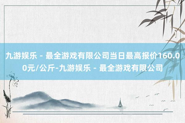 九游娱乐 - 最全游戏有限公司当日最高报价160.00元/公斤-九游娱乐 - 最全游戏有限公司