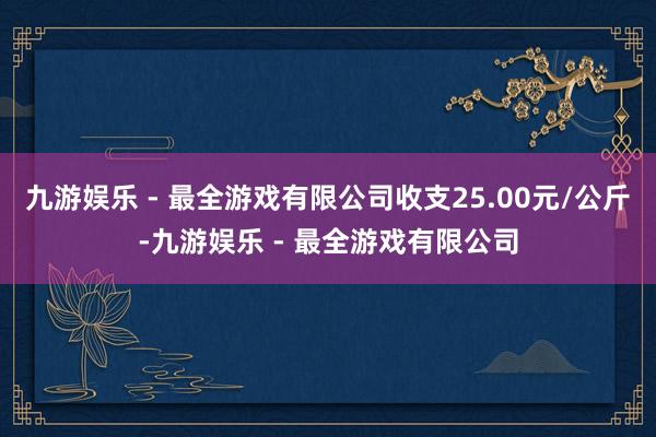 九游娱乐 - 最全游戏有限公司收支25.00元/公斤-九游娱乐 - 最全游戏有限公司