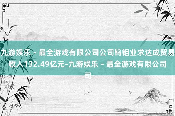 九游娱乐 - 最全游戏有限公司公司钨钼业求达成贸易收入132.49亿元-九游娱乐 - 最全游戏有限公司