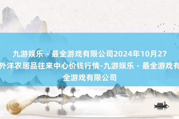 九游娱乐 - 最全游戏有限公司2024年10月27日中俄外洋农居品往来中心价钱行情-九游娱乐 - 最全游戏有限公司