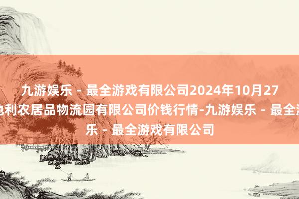 九游娱乐 - 最全游戏有限公司2024年10月27日中国寿光地利农居品物流园有限公司价钱行情-九游娱乐 - 最全游戏有限公司