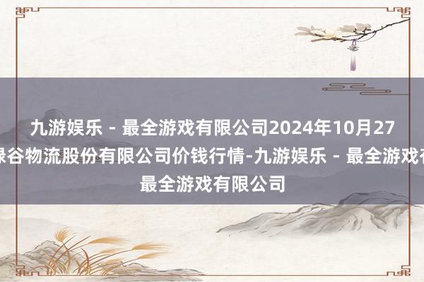 九游娱乐 - 最全游戏有限公司2024年10月27日两湖绿谷物流股份有限公司价钱行情-九游娱乐 - 最全游戏有限公司