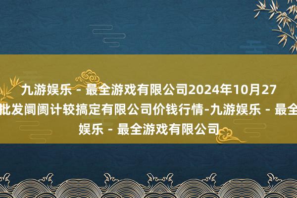 九游娱乐 - 最全游戏有限公司2024年10月27日上海市江桥批发阛阓计较搞定有限公司价钱行情-九游娱乐 - 最全游戏有限公司