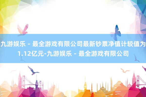 九游娱乐 - 最全游戏有限公司最新钞票净值计较值为1.12亿元-九游娱乐 - 最全游戏有限公司