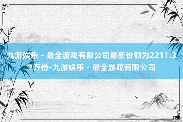 九游娱乐 - 最全游戏有限公司最新份额为2211.37万份-九游娱乐 - 最全游戏有限公司