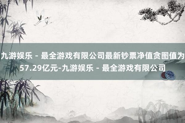 九游娱乐 - 最全游戏有限公司最新钞票净值贪图值为57.29亿元-九游娱乐 - 最全游戏有限公司