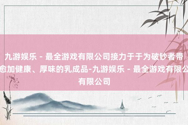 九游娱乐 - 最全游戏有限公司接力于于为破钞者带来愈加健康、厚味的乳成品-九游娱乐 - 最全游戏有限公司