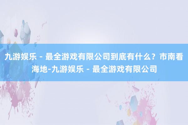 九游娱乐 - 最全游戏有限公司到底有什么？市南看海地-九游娱乐 - 最全游戏有限公司