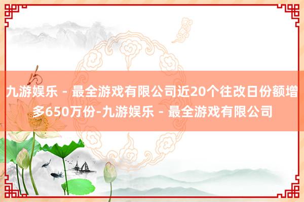 九游娱乐 - 最全游戏有限公司近20个往改日份额增多650万份-九游娱乐 - 最全游戏有限公司