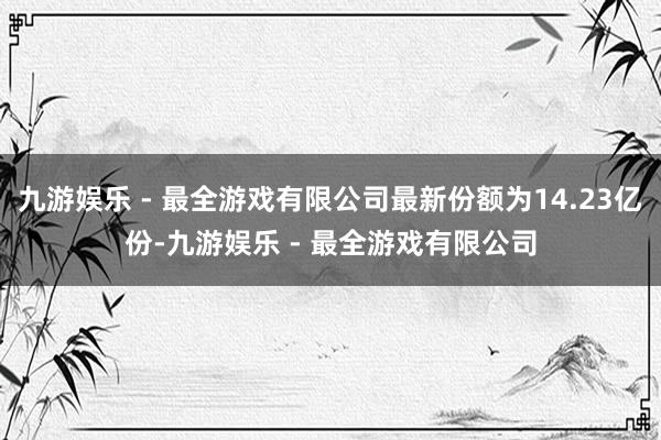 九游娱乐 - 最全游戏有限公司最新份额为14.23亿份-九游娱乐 - 最全游戏有限公司