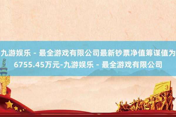 九游娱乐 - 最全游戏有限公司最新钞票净值筹谋值为6755.45万元-九游娱乐 - 最全游戏有限公司