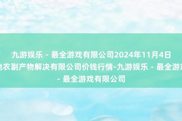 九游娱乐 - 最全游戏有限公司2024年11月4日青海新发地农副产物解决有限公司价钱行情-九游娱乐 - 最全游戏有限公司