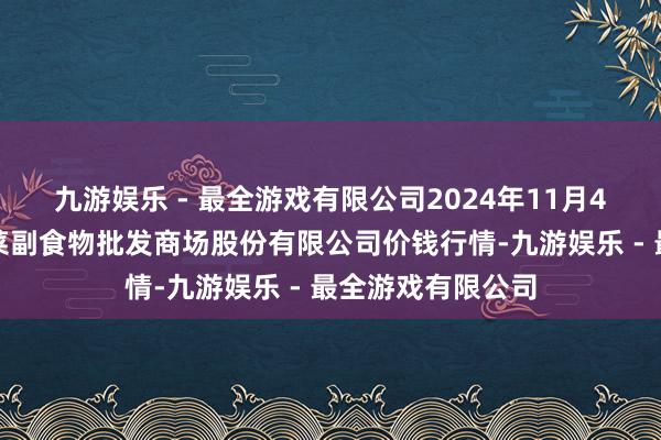 九游娱乐 - 最全游戏有限公司2024年11月4日青岛抚顺道蔬菜副食物批发商场股份有限公司价钱行情-九游娱乐 - 最全游戏有限公司