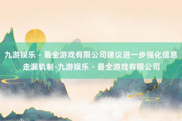 九游娱乐 - 最全游戏有限公司建议进一步强化信息走漏轨制-九游娱乐 - 最全游戏有限公司