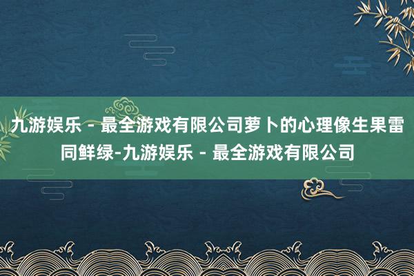 九游娱乐 - 最全游戏有限公司萝卜的心理像生果雷同鲜绿-九游娱乐 - 最全游戏有限公司