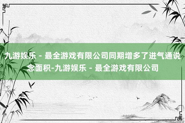 九游娱乐 - 最全游戏有限公司同期增多了进气通说念面积-九游娱乐 - 最全游戏有限公司