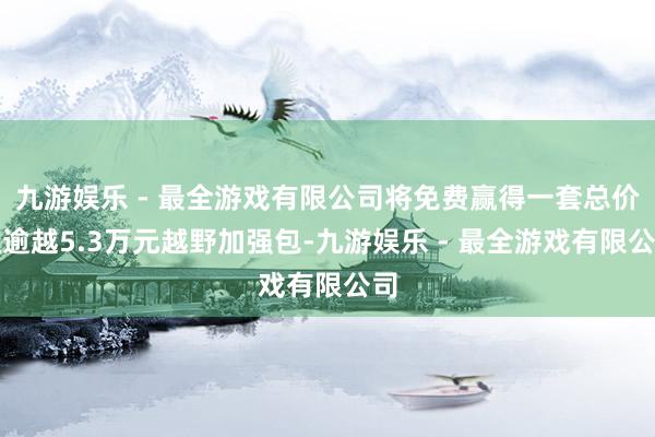 九游娱乐 - 最全游戏有限公司将免费赢得一套总价值逾越5.3万元越野加强包-九游娱乐 - 最全游戏有限公司