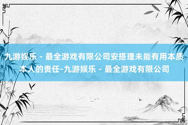 九游娱乐 - 最全游戏有限公司安搭理未能有用本质本人的责任-九游娱乐 - 最全游戏有限公司