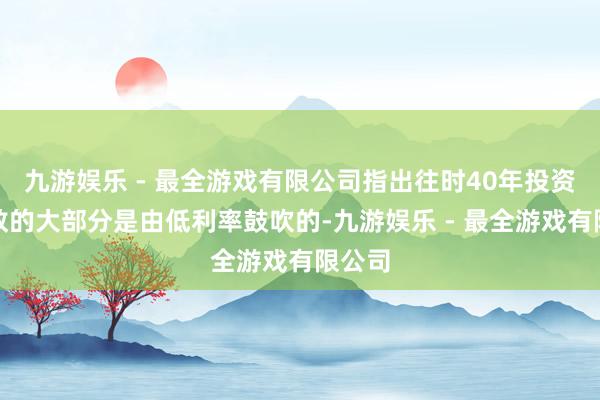 九游娱乐 - 最全游戏有限公司指出往时40年投资者讨教的大部分是由低利率鼓吹的-九游娱乐 - 最全游戏有限公司