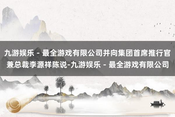 九游娱乐 - 最全游戏有限公司并向集团首席推行官兼总裁李源祥陈说-九游娱乐 - 最全游戏有限公司